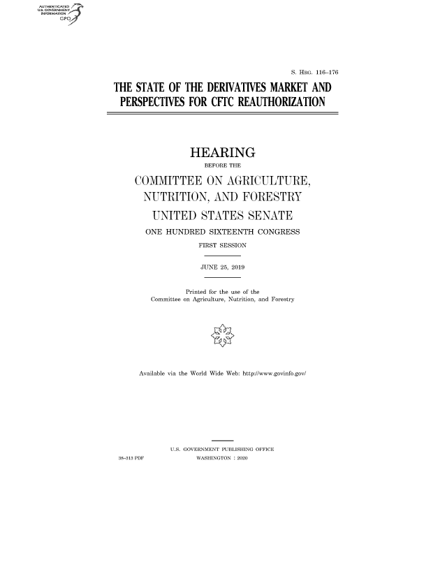 handle is hein.cbhear/fdsysawxr0001 and id is 1 raw text is: AUT-ENTICATED
U.S. GOVERNMENT
INFORMATION
     GP


                                        S. HRG. 116-176


THE  STATE  OF  THE  DERIVATIVES   MARKET   AND

PERSPECTIVES FOR CETC REAUTHORIZATION


                HEARING
                   BEFORE THE


    COMMITTEE ON AGRICULTURE,

      NUTRITION, AND FORESTRY


        UNITED STATES SENATE

      ONE  HUNDRED  SIXTEENTH  CONGRESS

                  FIRST SESSION


                  JUNE 25, 2019



               Printed for the use of the
       Committee on Agriculture, Nutrition, and Forestry











     Available via the World Wide Web: http://www.govinfo.gov/











            U.S. GOVERNMENT PUBLISHING OFFICE
38-313 PDF       WASHINGTON : 2020


