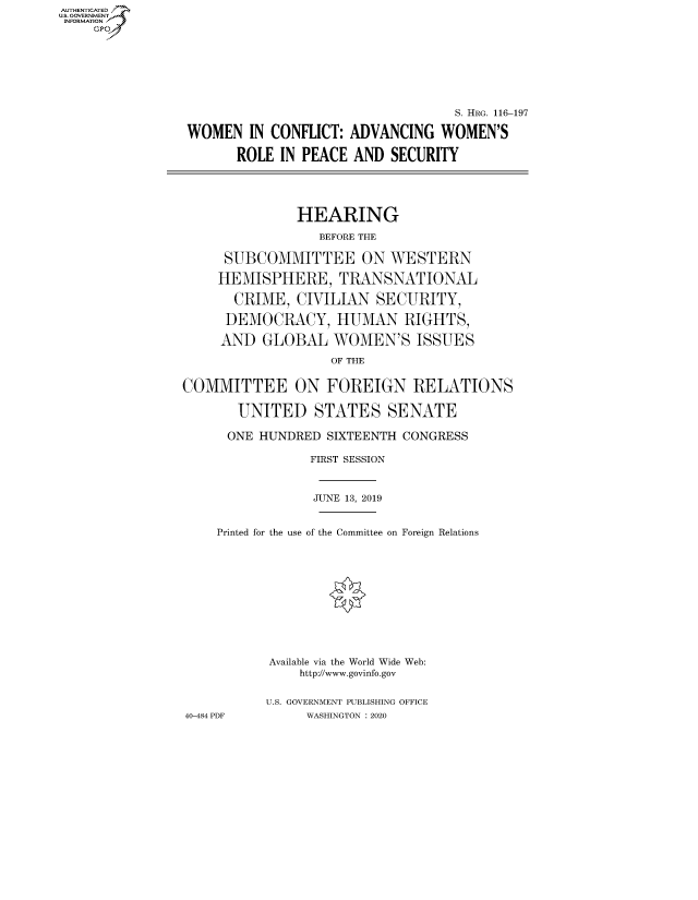 handle is hein.cbhear/fdsysawye0001 and id is 1 raw text is: AUT-ENTICATED
US. GOVERNMENT
INFORMATION
    GP


                                   S. HRG. 116-197

 WOMEN   IN CONFLICT: ADVANCING  WOMEN'S

       ROLE  IN PEACE AND  SECURITY





               HEARING

                  BEFORE THE

     SUBCOMMITTEE ON WESTERN

     HEMISPHERE, TRANSNATIONAL

       CRIME,  CIVILIAN  SECURITY,

     DEMOCRACY, HUMAN RIGHTS,

     AND  GLOBAL   WOMEN'S ISSUES

                   OF THE


COMMITTEE ON FOREIGN RELATIONS

       UNITED STATES SENATE

       ONE HUNDRED SIXTEENTH CONGRESS

                FIRST SESSION



                JUNE 13, 2019


    Printed for the use of the Committee on Foreign Relations












           Available via the World Wide Web:
               http://www.govinfo.gov


           U.S. GOVERNMENT PUBLISHING OFFICE
40-484 PDF      WASHINGTON : 2020


