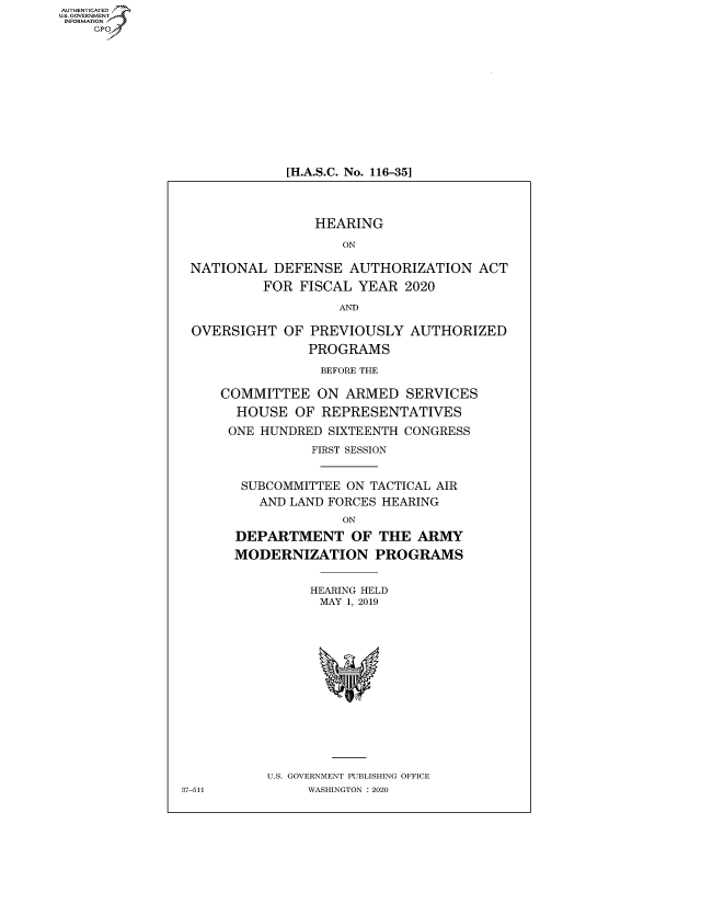 handle is hein.cbhear/fdsysawyl0001 and id is 1 raw text is: AUT-ENTICATED
U.S.GOVERNMENT
INFORMATION
    GP


[H.A.S.C. No. 116-35]


                HEARING

                   ON

NATIONAL   DEFENSE  AUTHORIZATION ACT

         FOR  FISCAL YEAR  2020

                   AND

OVERSIGHT   OF PREVIOUSLY   AUTHORIZED

               PROGRAMS

                 BEFORE THE

    COMMITTEE   ON  ARMED  SERVICES

      HOUSE  OF  REPRESENTATIVES

      ONE HUNDRED SIXTEENTH CONGRESS

               FIRST SESSION


       SUBCOMMITTEE ON TACTICAL AIR
         AND LAND FORCES HEARING

                   ON

      DEPARTMENT OF THE ARMY

      MODERNIZATION PROGRAMS


               HEARING HELD
                 MAY 1, 2019
















          U.S. GOVERNMENT PUBLISHING OFFICE
7-511          WASHINGTON : 2020


37-51


