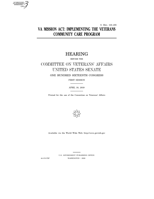 handle is hein.cbhear/fdsysaxay0001 and id is 1 raw text is: AUT-ENTICATED
US.GOVERNMENT
INFORMATION
     GP


                                          S. HRG. 116-205

VA  MISSION  ACT:  IMPLEMENTING THE VETERANS

          COMMUNITY CARE PROGRAM


                HEARING

                    BEFORE THE


COMMITTEE ON VETERANS' AFFAIRS

        UNITED STATES SENATE

      ONE  HUNDRED   SIXTEENTH  CONGRESS

                  FIRST SESSION


                  APRIL 10, 2019


     Printed for the use of the Committee on Veterans' Affairs


     Available via the World Wide Web: http://www.govinfo.gov









            U.S. GOVERNMENT PUBLISHING OFFICE
40-570 PDF        WASHINGTON : 2020


