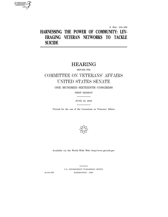 handle is hein.cbhear/fdsysaxfr0001 and id is 1 raw text is: AUTHENTICATED
U.S. GOVERNMENT
INFORMATION
     GP


                                          S. HRG. 116-209

HARNESSING THE POWER OF COMMUNITY: LEV-

   ERAGING VETERAN NETWORKS TO TACKLE

   SUICIDE


                HEARING

                   BEFORE THE


COMMITTEE ON VETERANS' AFFAIRS

        UNITED STATES SENATE

      ONE HUNDRED SIXTEENTH CONGRESS

                  FIRST SESSION


                  JUNE 19, 2019


     Printed for the use of the Committee on Veterans' Affairs
















     Available via the World Wide Web: http://www.govinfo.gov







            U.S. GOVERNMENT PUBLISHING OFFICE
40-610 PDF        WASHINGTON : 2020


