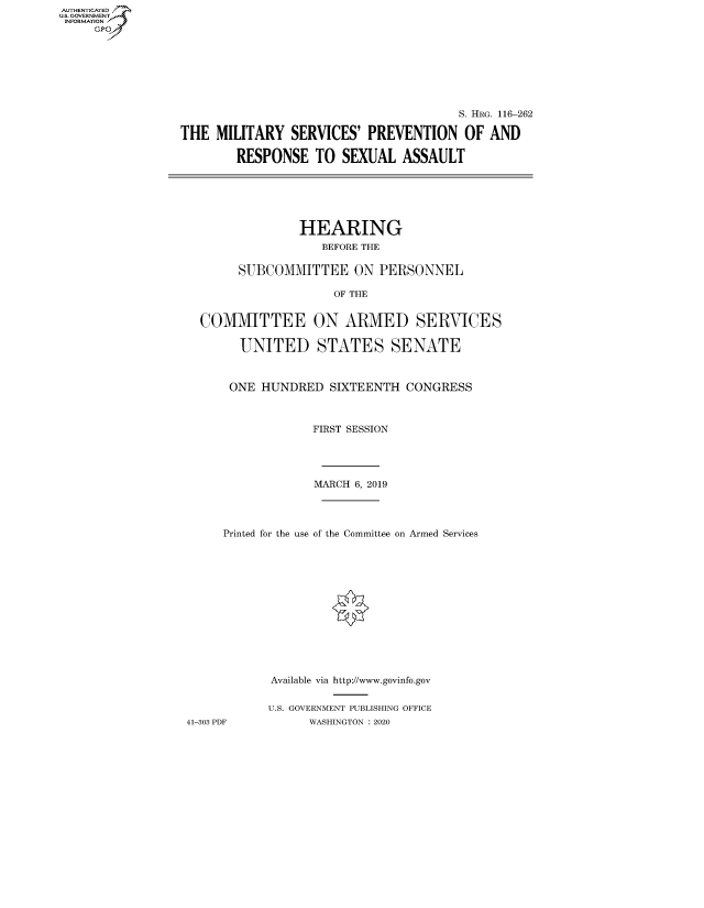 handle is hein.cbhear/fdsysaxhw0001 and id is 1 raw text is: AUTHENTICATED
U.S. GOVERNMENT
INFORMATION
     Gp


                                        S. HRG. 116-262

THE MILITARY SERVICES' PREVENTION OF AND

        RESPONSE TO SEXUAL ASSAULT






                 HEARING
                    BEFORE THE

        SUBCOMMITTEE ON PERSONNEL

                      OF THE


   COMMITTEE ON ARMED SERVICES

        UNITED STATES SENATE



        ONE HUNDRED SIXTEENTH CONGRESS



                   FIRST SESSION




                   MARCH 6, 2019




      Printed for the use of the Committee on Armed Services














             Available via http://www.govinfo.gov


             U.S. GOVERNMENT PUBLISHING OFFICE
 41-303 PDF       WASHINGTON : 2020


