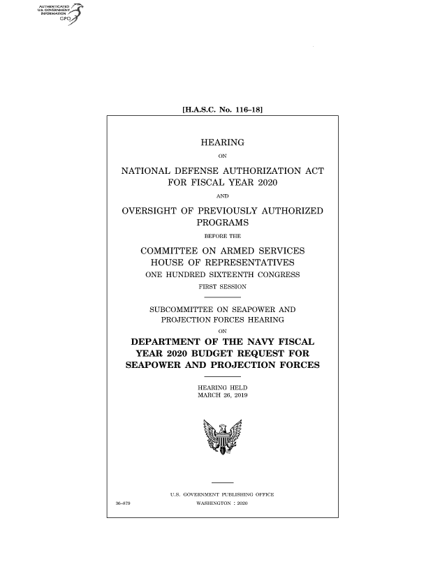 handle is hein.cbhear/fdsysaxij0001 and id is 1 raw text is: AUTHENTICATED
U.S. GOVERNMENT~,
   INORAIO /


[H.A.S.C. No. 116-18]


                HEARING
                    ON

 NATIONAL  DEFENSE   AUTHORIZATION  ACT
          FOR FISCAL  YEAR 2020
                   AND

 OVERSIGHT   OF PREVIOUSLY  AUTHORIZED
                PROGRAMS
                BEFORE THE

     COMMITTEE   ON ARMED   SERVICES
       HOUSE  OF REPRESENTATIVES
       ONE HUNDRED SIXTEENTH CONGRESS
                FIRST SESSION


       SUBCOMMITTEE ON SEAPOWER AND
         PROJECTION FORCES HEARING
                    ON
   DEPARTMENT OF THE NAVY FISCAL
   YEAR   2020 BUDGET  REQUEST   FOR
   SEAPOWER  AND  PROJECTION FORCES


                HEARING HELD
                MARCH 26, 2019












          U.S. GOVERNMENT PUBLISHING OFFICE
36-879         WASHINGTON : 2020


