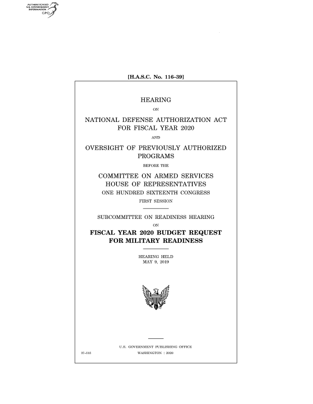 handle is hein.cbhear/fdsysaxin0001 and id is 1 raw text is: AUTHENTICATED
U.S. GOVERNMENT~,
   INORAIO /


[H.A.S.C. No. 116-39]


                 HEARING

                    ON

 NATIONAL   DEFENSE  AUTHORIZATION   ACT
          FOR  FISCAL YEAR  2020

                    AND

 OVERSIGHT   OF PREVIOUSLY   AUTHORIZED
                PROGRAMS

                  BEFORE THE

     COMMITTEE   ON  ARMED  SERVICES
       HOUSE  OF  REPRESENTATIVES

       ONE HUNDRED SIXTEENTH CONGRESS
                FIRST SESSION


     SUBCOMMITTEE ON READINESS HEARING
                    ON
   FISCAL YEAR   2020 BUDGET  REQUEST
        FOR MILITARY   READINESS


                HEARING HELD
                MAY  9, 2019

















           U.S. GOVERNMENT PUBLISHING OFFICE
37-515          WASHINGTON : 2020


