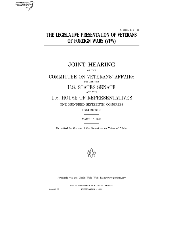 handle is hein.cbhear/fdsysbady0001 and id is 1 raw text is: AUTHENTICATED
U.S. GOVERNMENT
INFORMATION
     GP


                                       S. HRG. 116-401

THE  LEGISLATIVE  PRESENTATION OF VETERANS

           OF  FOREIGN  WARS   (VFW)


          JOINT HEARING

                    OF THE


COMMITTEE ON VETERANS' AFFAIRS
                   BEFORE THE

          U.S.  STATES SENATE
                    AND THE

 U.S.  HOUSE OF REPRESENTATIVES

      ONE HUNDRED   SIXTEENTH  CONGRESS

                  FIRST SESSION


                  MARCH 6, 2019


    Formatted for the use of the Committee on Veterans' Affairs


     Available via the World Wide Web: http://www.govinfo.gov


           U.S. GOVERNMENT PUBLISHING OFFICE
42-911 PDF       WASHINGTON : 2021


