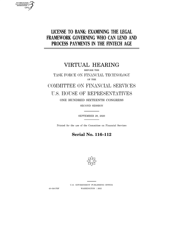 handle is hein.cbhear/fdsysbagr0001 and id is 1 raw text is: AUTHENTICATED
U.S. GOVERNMENT
INFORMATION
     GP









                  LICENSE TO  BANK: EXAMINING  THE  LEGAL

               FRAMEWORK GOVERNING WHO CAN LEND AND

                  PROCESS  PAYMENTS   IN THE FINTECH  AGE







                        VIRTUAL HEARING
                                  BEFORE THE

                   TASK FORCE  ON FINANCIAL  TECHNOLOGY
                                    OF THE


                COMMITTEE ON FINANCIAL SERVICES


                  U.S. HOUSE OF REPRESENTATIVES

                      ONE HUNDRED  SIXTEENTH CONGRESS

                                SECOND SESSION



                                SEPTEMBER 29, 2020



                     Printed for the use of the Committee on Financial Services



                            Serial No.  116-112



















                            U.S. GOVERNMENT PUBLISHING OFFICE
                 43-526 PDF     WASHINGTON : 2021


