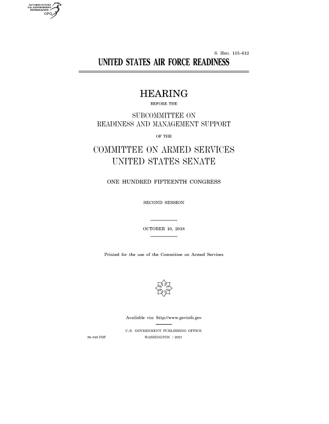 handle is hein.cbhear/fdsysbahn0001 and id is 1 raw text is: AUTHENTICATED
U.S. GOVERNMENT
INFORMATION
     GP


                                   S. HRG. 115-612

UNITED  STATES   AIR FORCE   READINESS


HEARING

   BEFORE THE


           SUBCOMMITTEE ON

READINESS   AND  MANAGEMENT


OF THE


SUPPORT


  COMMITTEE ON ARMED SERVICES

        UNITED STATES SENATE



      ONE  HUNDRED  FIFTEENTH  CONGRESS



                 SECOND SESSION





                 OCTOBER 10, 2018





     Printed for the use of the Committee on Armed Services













            Available via: http://www.govinfo.gov


            U.S. GOVERNMENT PUBLISHING OFFICE
36-348 PDF       WASHINGTON : 2021


