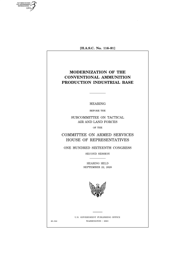 handle is hein.cbhear/fdsysbamg0001 and id is 1 raw text is: AUTHENTICATED
U.S. GOVERNMENT
INFORMATION
GP

[H.A.S.C. No. 116-91]

MODERNIZATION OF THE
CONVENTIONAL AMMUNITION
PRODUCTION INDUSTRIAL BASE
HEARING
BEFORE THE
SUBCOMMITTEE ON TACTICAL
AIR AND LAND FORCES
OF THE
COMMITTEE ON ARMED SERVICES
HOUSE OF REPRESENTATIVES
ONE HUNDRED SIXTEENTH CONGRESS
SECOND SESSION
HEARING HELD
SEPTEMBER 22, 2020
U.S. GOVERNMENT PUBLISHING OFFICE
WASHINGTON : 2021

42-144


