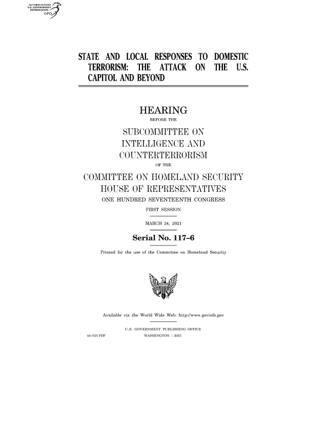 handle is hein.cbhear/fdsysbane0001 and id is 1 raw text is: AUTHENTICATED
U.S. GOVERNMENT__
INFORMATION
GP
STATE AND LOCAL RESPONSES TO DOMESTIC
TERRORISM: THE ATTACK ON THE U.S.
CAPITOL AND BEYOND
HEARING
BEFORE THE
SUBCOMMITTEE ON
INTELLIGENCE AND
COUNTERTERRORISM
OF THE
COMMITTEE ON HOMELAND SECURITY
HOUSE OF REPRESENTATIVES
ONE HUNDRED SEVENTEENTH CONGRESS
FIRST SESSION
MARCH 24, 2021
Serial No. 117-6
Printed for the use of the Committee on Homeland Security
Available via the World Wide Web: http://www.govinfo.gov
U.S. GOVERNMENT PUBLISHING OFFICE
44-523 PDF      WASHINGTON : 2021


