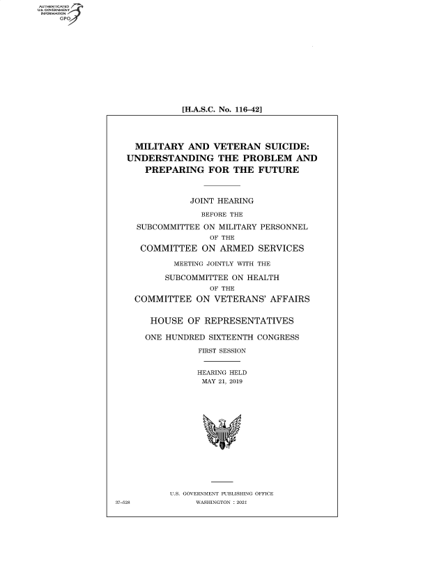 handle is hein.cbhear/fdsysbayq0001 and id is 1 raw text is: AUTHENTICATED
U.S. GOVERNMENT
INFORMATION
GP

[H.A.S.C. No. 116-42]

MILITARY AND VETERAN SUICIDE:
UNDERSTANDING THE PROBLEM AND
PREPARING FOR THE FUTURE
JOINT HEARING
BEFORE THE
SUBCOMMITTEE ON MILITARY PERSONNEL
OF THE
COMMITTEE ON ARMED SERVICES
MEETING JOINTLY WITH THE
SUBCOMMITTEE ON HEALTH
OF THE
COMMITTEE ON VETERANS' AFFAIRS
HOUSE OF REPRESENTATIVES
ONE HUNDRED SIXTEENTH CONGRESS
FIRST SESSION
HEARING HELD
MAY 21, 2019
U.S. GOVERNMENT PUBLISHING OFFICE
37-528         WASHINGTON : 2021


