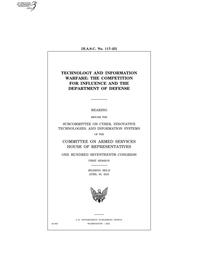 handle is hein.cbhear/fdsysbbdq0001 and id is 1 raw text is: AUTHENTICATED
U.S. GOVERNMENT
INFORMATION
GP

[H.A.S.C. No. 117-25]

TECHNOLOGY AND INFORMATION
WARFARE: THE COMPETITION
FOR INFLUENCE AND THE
DEPARTMENT OF DEFENSE
HEARING
BEFORE THE
SUBCOMMITTEE ON CYBER, INNOVATIVE
TECHNOLOGIES, AND INFORMATION SYSTEMS
OF THE
COMMITTEE ON ARMED SERVICES
HOUSE OF REPRESENTATIVES
ONE HUNDRED SEVENTEENTH CONGRESS
FIRST SESSION
HEARING HELD
APRIL 30, 2021
U.S. GOVERNMENT PUBLISHING OFFICE
44-945         WASHINGTON : 2021


