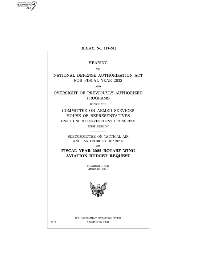 handle is hein.cbhear/fdsysbbec0001 and id is 1 raw text is: AUTHENTICATED
U.S. GOVERNMENT
INFORMATION
GP

[H.A.S.C. No. 117-51]

HEARING
ON
NATIONAL DEFENSE AUTHORIZATION ACT
FOR FISCAL YEAR 2022
AND
OVERSIGHT OF PREVIOUSLY AUTHORIZED
PROGRAMS
BEFORE THE
COMMITTEE ON ARMED SERVICES
HOUSE OF REPRESENTATIVES
ONE HUNDRED SEVENTEENTH CONGRESS
FIRST SESSION
SUBCOMMITTEE ON TACTICAL AIR
AND LAND FORCES HEARING
ON
FISCAL YEAR 2022 ROTARY WING
AVIATION BUDGET REQUEST
HEARING HELD
JUNE 30, 2021
U.S. GOVERNMENT PUBLISHING OFFICE
45-434        WASHINGTON : 2021



