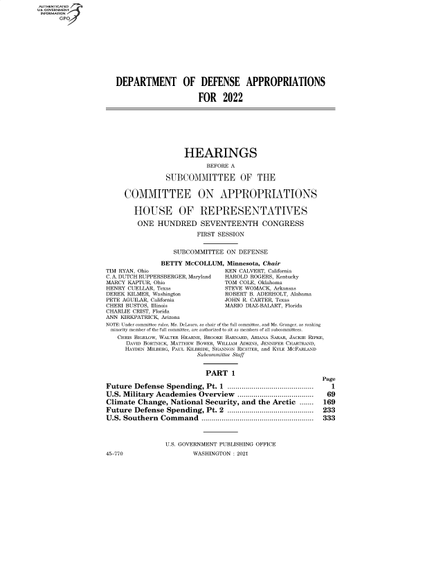 handle is hein.cbhear/fdsysbbey0001 and id is 1 raw text is: AUTHENTICATED
U.S. GOVERNMENT
INFORMATION
GP

DEPARTMENT OF DEFENSE APPROPRIATIONS
FOR 2022

HEARINGS
BEFORE A
SUBCOMMITTEE OF THE
COMMITTEE ON APPROPRIATIONS
HOUSE OF REPRESENTATIVES
ONE HUNDRED SEVENTEENTH CONGRESS
FIRST SESSION
SUBCOMMITTEE ON DEFENSE
BETTY McCOLLUM, Minnesota, Chair
TIM RYAN, Ohio                      KEN CALVERT, California
C. A. DUTCH RUPPERSBERGER, Maryland  HAROLD ROGERS, Kentucky
MARCY KAPTUR, Ohio                  TOM COLE, Oklahoma
HENRY CUELLAR, Texas                STEVE WOMACK, Arkansas
DEREK KILMER, Washington            ROBERT B. ADERHOLT, Alabama
PETE AGUILAR, California            JOHN R. CARTER, Texas
CHERI BUSTOS, Illinois              MARIO DIAZ-BALART, Florida
CHARLIE CRIST, Florida
ANN KIRKPATRICK, Arizona
NOTE: Under committee rules, Ms. DeLauro, as chair of the full committee, and Ms. Granger, as ranking
minority member of the full committee, are authorized to sit as members of all subcommittees.
CHRIS BIGELOW, WALTER HEARNE, BROOKE BARNARD, ARIANA SARAR, JACKIE RIPKE,
DAVID BORTNICK, MATTHEW BOWER, WILLIAM ADKINS, JENNIFER CHARTRAND,
HAYDEN MILBERG, PAUL KILBRIDE, SHANNON RICHTER, and KYLE MCFARLAND
Subcommittee Staff

PART 1
Future Defense Spending, Pt. 1 ...........................................
U.S. Military Academies Overview ......................................
Climate Change, National Security, and the Arctic .......
Future Defense Spending, Pt. 2 ...........................................
U.S. Southern Command ........................................................

45-770

U.S. GOVERNMENT PUBLISHING OFFICE
WASHINGTON : 2021

Page
1
69
169
233
333


