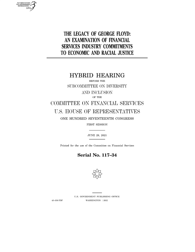 handle is hein.cbhear/fdsysbbgn0001 and id is 1 raw text is: AUTHENTICATED
U.S. GOVERNMENT
INFORMATION
GP

THE LEGACY OF GEORGE FLOYD:
AN EXAMINATION OF FINANCIAL
SERVICES INDUSTRY COMMITMENTS
TO ECONOMIC AND RACIAL JUSTICE

HYBRID HEARING
BEFORE THE
SUBCOMMITTEE ON DIVERSITY
AND INCLUSION
OF THE
COMMITTEE ON FINANCIAL SERVICES
U.S. HOUSE OF REPRESENTATIVES
ONE HUNDRED SEVENTEENTH CONGRESS
FIRST SESSION
JUNE 29, 2021
Printed for the use of the Committee on Financial Services
Serial No. 117-34
U.S. GOVERNMENT PUBLISHING OFFICE
45-359 PDF      WASHINGTON : 2021


