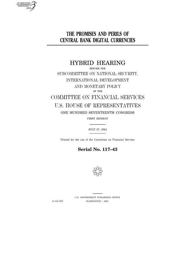 handle is hein.cbhear/fdsysbbgy0001 and id is 1 raw text is: AUTHENTICATED
U.S. GOVERNMENT
INFORMATION
GP

THE PROMISES AND PERILS OF
CENTRAL BANK DIGITAL CURRENCIES

HYBRID HEARING
BEFORE THE
SUBCOMMITTEE ON NATIONAL SECURITY,
INTERNATIONAL DEVELOPMENT
AND MONETARY POLICY
OF THE
COMMITTEE ON FINANCIAL SERVICES
U.S. HOUSE OF REPRESENTATIVES
ONE HUNDRED SEVENTEENTH CONGRESS
FIRST SESSION
JULY 27, 2021
Printed for the use of the Committee on Financial Services
Serial No. 117-43
U.S. GOVERNMENT PUBLISHING OFFICE
45-510 PDF     WASHINGTON : 2021


