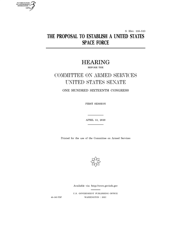 handle is hein.cbhear/fdsysbbih0001 and id is 1 raw text is: AUTHENTICATED
U.S. GOVERNMENT
INFORMATION
GP

S. HRG. 116-513
THE PROPOSAL TO ESTABLISH A UNITED STATES
SPACE FORCE
HEARING
BEFORE THE
COMMITTEE ON ARMED SERVICES
UNITED STATES SENATE
ONE HUNDRED SIXTEENTH CONGRESS
FIRST SESSION
APRIL 11, 2019
Printed for the use of the Committee on Armed Services
Available via: http://www.govinfo.gov
U.S. GOVERNMENT PUBLISHING OFFICE
46-163 PDF        WASHINGTON : 2021


