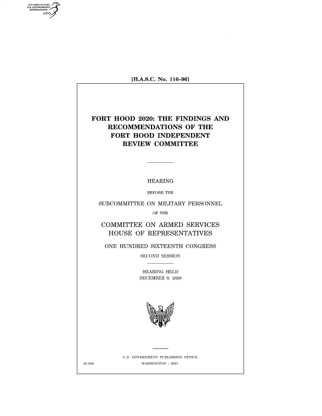 handle is hein.cbhear/fdsysbbkv0001 and id is 1 raw text is: AUTHENTICATED
U.S. GOVERNMENT
INFORMATION
GP

[H.A.S.C. No. 116-96]

FORT HOOD 2020: THE FINDINGS AND
RECOMMENDATIONS OF THE
FORT HOOD INDEPENDENT
REVIEW COMMITTEE
HEARING
BEFORE THE
SUBCOMMITTEE ON MILITARY PERSONNEL
OF THE
COMMITTEE ON ARMED SERVICES
HOUSE OF REPRESENTATIVES
ONE HUNDRED SIXTEENTH CONGRESS
SECOND SESSION
HEARING HELD
DECEMBER 9, 2020
U.S. GOVERNMENT PUBLISHING OFFICE
42-928         WASHINGTON : 2021


