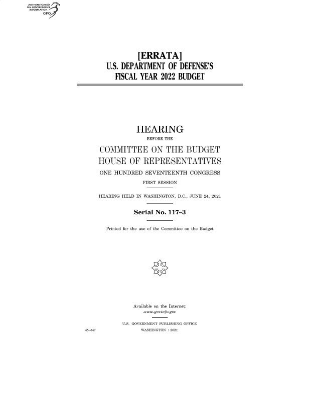 handle is hein.cbhear/fdsysbbne0001 and id is 1 raw text is: AUTHENTICATED 7
U.S. GOVERNMENT
INFORMATION
GPO

[ERRATA]
U.S. DEPARTMENT OF DEFENSE'S
FISCAL YEAR 2022 BUDGET

HEARING
BEFORE THE
COMMITTEE ON THE BUDGET
HOUSE OF REPRESENTATIVES
ONE HUNDRED SEVENTEENTH CONGRESS
FIRST SESSION
HEARING HELD IN WASHINGTON, D.C., JUNE 24, 2021
Serial No. 117-3
Printed for the use of the Committee on the Budget
Available on the Internet:
www.govinfo.gov
U.S. GOVERNMENT PUBLISHING OFFICE
WASHINGTON : 2021

45-547


