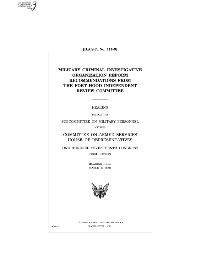 handle is hein.cbhear/fdsysbbtt0001 and id is 1 raw text is: AUTHENTICATED
U.S. GOVERNMENT
INFORMATION
GPO

[H.A.S.C. No. 117-9]

MILITARY CRIMINAL INVESTIGATIVE
ORGANIZATION REFORM
RECOMMENDATIONS FROM
THE FORT HOOD INDEPENDENT
REVIEW COMMITTEE
HEARING
BEFORE THE
SUBCOMMITTEE ON MILITARY PERSONNEL
OF THE
COMMITTEE ON ARMED SERVICES
HOUSE OF REPRESENTATIVES
ONE HUNDRED SEVENTEENTH CONGRESS
FIRST SESSION
HEARING HELD
MARCH 16, 2021
U.S. GOVERNMENT PUBLISHING OFFICE
45-428        WASHINGTON : 2022


