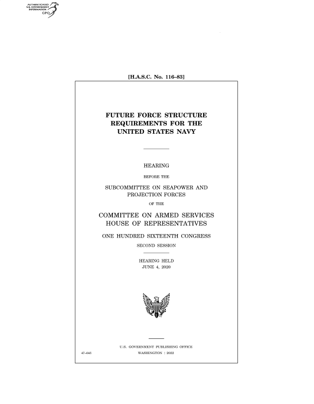 handle is hein.cbhear/fdsysbbuz0001 and id is 1 raw text is: AUTHENTICATED
U.S. GOVERNMENT
INFORMATION
GPO

[H.A.S.C. No. 116-83]

FUTURE FORCE STRUCTURE
REQUIREMENTS FOR THE
UNITED STATES NAVY
HEARING
BEFORE THE
SUBCOMMITTEE ON SEAPOWER AND
PROJECTION FORCES
OF THE
COMMITTEE ON ARMED SERVICES
HOUSE OF REPRESENTATIVES
ONE HUNDRED SIXTEENTH CONGRESS
SECOND SESSION
HEARING HELD
JUNE 4, 2020
U.S. GOVERNMENT PUBLISHING OFFICE
WASHINGTON : 2022

47-045


