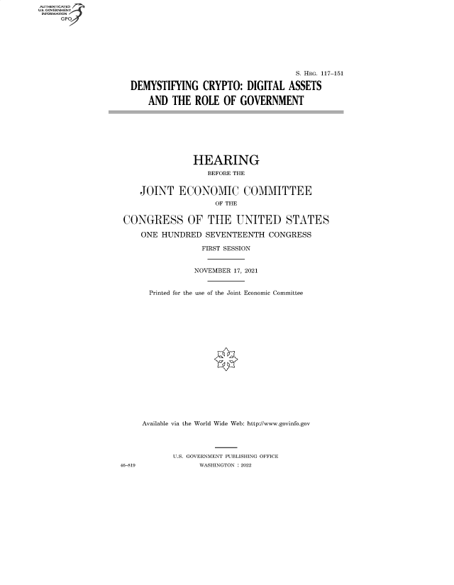 handle is hein.cbhear/fdsysbbxd0001 and id is 1 raw text is: AUTHENTICATED
U.S. GOVERNMENT
INFORMATION
GP

S. HRG. 117-151
DEMYSTIFYING CRYPTO: DIGITAL ASSETS
AND THE ROLE OF GOVERNMENT

HEARING
BEFORE THE
JOINT ECONOMIC COMMITTEE
OF THE
CONGRESS OF THE UNITED STATES
ONE HUNDRED SEVENTEENTH CONGRESS
FIRST SESSION
NOVEMBER 17, 2021
Printed for the use of the Joint Economic Committee
Available via the World Wide Web: http://www.govinfo.gov
U.S. GOVERNMENT PUBLISHING OFFICE
46-819              WASHINGTON : 2022


