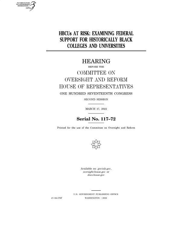 handle is hein.cbhear/fdsysbbxj0001 and id is 1 raw text is: AUTHENTICATED
U.S. GOVERNMENT
INFORMATION
GP
HBCUs AT RISK: EXAMINING FEDERAL
SUPPORT FOR HISTORICALLY BLACK
COLLEGES AND UNIVERSITIES
HEARING
BEFORE THE
COMMITTEE ON
OVERSIGHT AND REFORM
HOUSE OF REPRESENTATIVES
ONE HUNDRED SEVENTEENTH CONGRESS
SECOND SESSION
MARCH 17, 2022
Serial No. 117-72
Printed for the use of the Committee on Oversight and Reform
Available on: govinfo.gov,
oversight.house.gov or
docs.house.gov
U.S. GOVERNMENT PUBLISHING OFFICE
47-164 PDF         WASHINGTON : 2022


