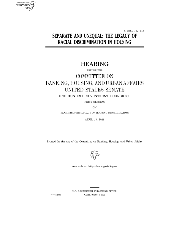 handle is hein.cbhear/fdsysbbzy0001 and id is 1 raw text is: AUTHENTICATED
U.S. GOVERNMENT -
INFORMATION
GP

S. HRG. 117-273
SEPARATE AND UNEQUAL: THE LEGACY OF
RACIAL DISCRIMINATION IN HOUSING

HEARING
BEFORE THE
COMMITTEE ON
BANKING, HOUSING, AND URBAN AFFAIRS
UNITED STATES SENATE
ONE HUNDRED SEVENTEENTH CONGRESS
FIRST SESSION
ON
EXAMINING THE LEGACY OF HOUSING DISCRIMINATION
APRIL 13, 2021
Printed for the use of the Committee on Banking, Housing, and Urban Affairs
Available at: https://www.govinfo.gov/
U.S. GOVERNMENT PUBLISHING OFFICE
47-751 PDF          WASHINGTON : 2022


