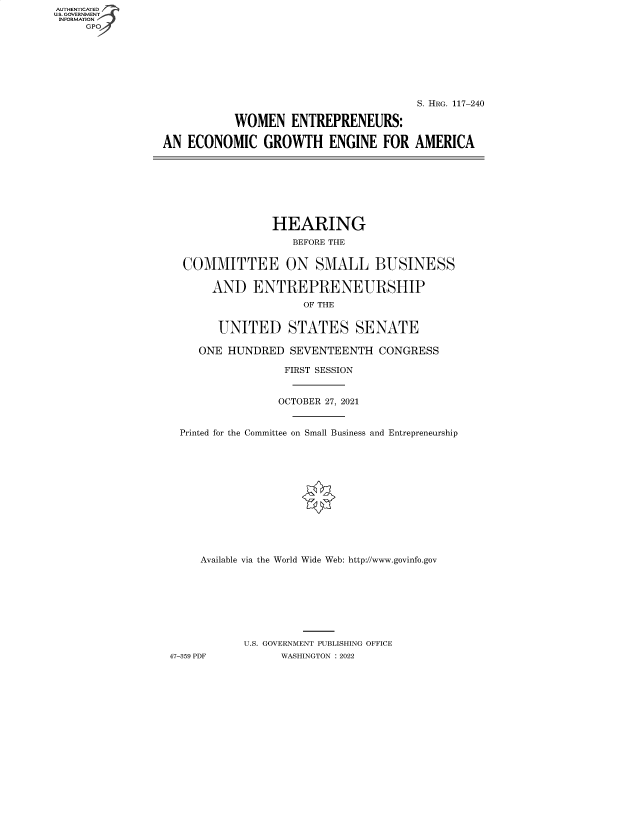 handle is hein.cbhear/fdsysbccl0001 and id is 1 raw text is: AUTHENTICATED
U.S. GOVERNMENT -
INFORMATION
     GP


                                        S. HRG. 117-240

           WOMEN ENTREPRENEURS:

AN  ECONOMIC GROWTH ENGINE FOR AMERICA


                HEARING
                   BEFORE THE


  COMMITTEE ON SMALL BUSINESS

       AND   ENTREPRENEURSHIP
                     OF THE


       UNITED STATES SENATE

     ONE HUNDRED   SEVENTEENTH   CONGRESS

                  FIRST SESSION


                  OCTOBER 27, 2021


  Printed for the Committee on Small Business and Entrepreneurship













     Available via the World Wide Web: http://www.govinfo.gov








           U.S. GOVERNMENT PUBLISHING OFFICE
47-359 PDF       WASHINGTON : 2022


