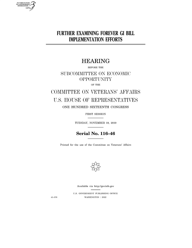 handle is hein.cbhear/fdsysbckl0001 and id is 1 raw text is: AUTHENTICATED
U.S. GOVERNMENT
INFORMATION
GP

FURTHER EXAMINING FOREVER GI BILL
IMPLEMENTATION EFFORTS

HEARING
BEFORE THE
SUBCOMMITTEE ON ECONOMIC
OPPORTUNITY
OF THE
COMMITTEE ON VETERANS' AFFAIRS
U.S. HOUSE OF REPRESENTATIVES
ONE HUNDRED SIXTEENTH CONGRESS
FIRST SESSION
TUESDAY, NOVEMBER 19, 2019
Serial No. 116-46
Printed for the use of the Committee on Veterans' Affairs
Available via http://govinfo.gov
U.S. GOVERNMENT PUBLISHING OFFICE
41-376            WASHINGTON :2022


