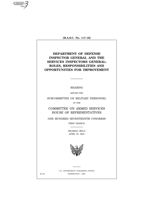 handle is hein.cbhear/fdsysbclu0001 and id is 1 raw text is: AUTHENTICATED
U.S. GOVERNMENT
INFORMATION
GP

[H.A.S.C. No. 117-19]

DEPARTMENT OF DEFENSE
INSPECTOR GENERAL AND THE
SERVICES INSPECTORS GENERAL:
ROLES, RESPONSIBILITIES AND
OPPORTUNITIES FOR IMPROVEMENT
HEARING
BEFORE THE
SUBCOMMITTEE ON MILITARY PERSONNEL
OF THE
COMMITTEE ON ARMED SERVICES
HOUSE OF REPRESENTATIVES
ONE HUNDRED SEVENTEENTH CONGRESS
FIRST SESSION
HEARING HELD
APRIL 15, 2021
U.S. GOVERNMENT PUBLISHING OFFICE
48-341        WASHINGTON :2022


