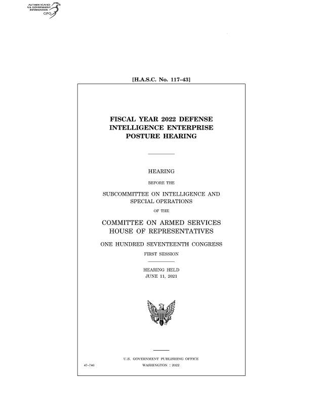 handle is hein.cbhear/fdsysbcmf0001 and id is 1 raw text is: AUTHENTICATED
U.S. GOVERNMENT -
INFORMATION

[H.A.S.C. No. 117-43]

FISCAL YEAR 2022 DEFENSE
INTELLIGENCE ENTERPRISE
POSTURE HEARING
HEARING
BEFORE THE
SUBCOMMITTEE ON INTELLIGENCE AND
SPECIAL OPERATIONS
OF THE
COMMITTEE ON ARMED SERVICES
HOUSE OF REPRESENTATIVES
ONE HUNDRED SEVENTEENTH CONGRESS
FIRST SESSION
HEARING HELD
JUNE 11, 2021
U.S. GOVERNMENT PUBLISHING OFFICE
WASHINGTON :2022

47-740


