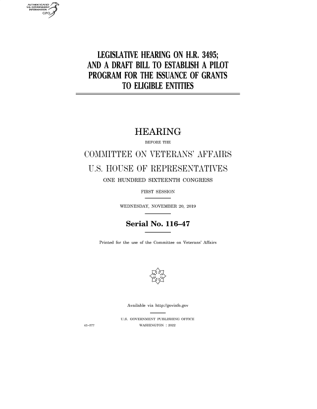 handle is hein.cbhear/fdsysbcnc0001 and id is 1 raw text is: LEGISLATIVE HEARING ON H.R.
AND A DRAfT BILL TO ESTABLISH
PROGRAM FOR THE ISSUANCE OF
TO ELIGIBLE ENTITIES

3495;
A PILOT
GRANTS

HEARING
BEFORE THE
COMMITTEE ON VETERANS' AFFAIRS
U.S. HOUSE OF REPRESENTATIVES
ONE HUNDRED SIXTEENTH CONGRESS
FIRST SESSION
WEDNESDAY, NOVEMBER 20, 2019
Serial No. 116-47
Printed for the use of the Committee on Veterans' Affairs
Available via http://govinfo.gov
U.S. GOVERNMENT PUBLISHING OFFICE
41-377              WASHINGTON :2022

AUTHENTICATED
U.S. GOVERNMENT
INFORMATION
GP


