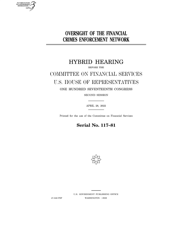 handle is hein.cbhear/fdsysbcvb0001 and id is 1 raw text is: AUTHENTICATED
U.S. GOVERNMENT -
INFORMATION
GP 

OVERSIGHT OF THE FINANCIAL
CRIMES ENFORCEMENT NETWORK

HYBRID HEARING
BEFORE THE
COMMITTEE ON FINANCIAL SERVICES
U.S. HOUSE OF REPRESENTATIVES
ONE HUNDRED SEVENTEENTH CONGRESS
SECOND SESSION
APRIL 28, 2022
Printed for the use of the Committee on Financial Services
Serial No. 117-81
U.S. GOVERNMENT PUBLISHING OFFICE
47-648 PDF       WASHINGTON :2022


