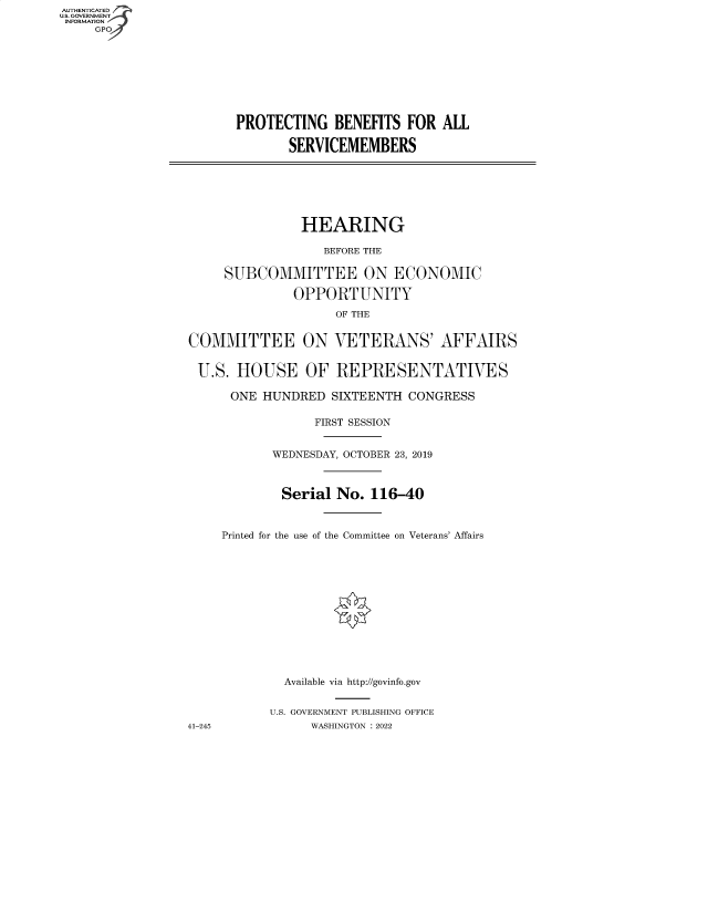 handle is hein.cbhear/fdsysbczj0001 and id is 1 raw text is: AUTHENTICATED
U.S. GOVERNMENT -
INFORMATION
GP

PROTECTING BENEFITS FOR ALL
SERVICEMEMBERS

HEARING
BEFORE THE
SUBCOMMITTEE ON ECONOMIC
OPPORTUNITY
OF THE
COMMITTEE ON VETERANS' AFFAIRS
U.S. HOUSE OF REPRESENTATIVES
ONE HUNDRED SIXTEENTH CONGRESS
FIRST SESSION
WEDNESDAY, OCTOBER 23, 2019
Serial No. 116-40
Printed for the use of the Committee on Veterans' Affairs
Available via http://govinfo.gov
U.S. GOVERNMENT PUBLISHING OFFICE
41-245            WASHINGTON :2022


