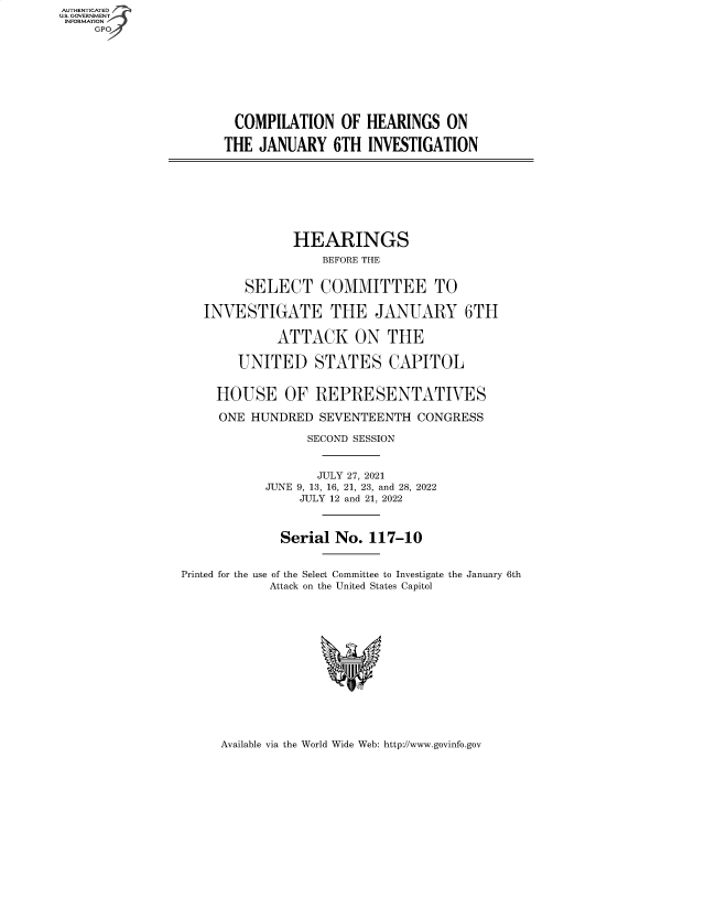 handle is hein.cbhear/fdsysbdae0001 and id is 1 raw text is: AUTHENTICATED
U.S. GOVERNMENT
INFORMATION
GP
COMPILATION OF HEARINGS ON
THE JANUARY 6TH INVESTIGATION
HEARINGS
BEFORE THE
SELECT COMMITTEE TO
INVESTIGATE THE JANUARY 6TH
ATTACK ON THE
UNITED STATES CAPITOL
HOUSE OF REPRESENTATIVES
ONE HUNDRED SEVENTEENTH CONGRESS
SECOND SESSION
JULY 27, 2021
JUNE 9, 13, 16, 21, 23, and 28, 2022
JULY 12 and 21, 2022
Serial No. 117-10
Printed for the use of the Select Committee to Investigate the January 6th
Attack on the United States Capitol

Available via the World Wide Web: http://www.govinfo.gov


