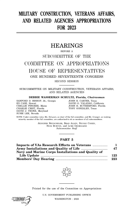 handle is hein.cbhear/fdsysbdat0001 and id is 1 raw text is: MILITARY CONSTRUCTION, VETERANS AFFAIRS,
AND RELATED AGENCIES APPROPRIATIONS
FOR 2023
HEARINGS
BEFORE A
SUBCOMMITTEE OF THE
COMMITTEE ON APPROPRIATIONS
HOUSE OF REPRESENTATIVES
ONE HUNDRED SEVENTEENTH CONGRESS
SECOND SESSION
SUBCOMMITTEE ON MILITARY CONSTRUCTION, VETERANS AFFAIRS,
AND RELATED AGENCIES
DEBBIE WASSERMAN SCHULTZ, Florida, Chairwoman
SANFORD D. BISHOP, JR., Georgia  JOHN R. CARTER, Texas
ED CASE, Hawaii                   DAVID G. VALADAO, California
CHELLIE PINGREE, Maine           JOHN H. RUTHERFORD, Florida
CHARLIE CRIST, Florida            TONY GONZALES, Texas
DAVID J. TRONE, Maryland
SUSIE LEE, Nevada
NOTE: Under committee rules, Ms. DeLauro, as chair of the full committee, and Ms. Granger, as ranking
minority member of the full committee, are authorized to sit as members of all subcommittees.
JENNIFER NEUSCHELER, BRAD ALLEN, NICOLE COHEN,
NICK BURTON, and LUKE GEORGIADIS
Subcommittee Staff
PART 5
Impacts of VAs Research Efforts on Veterans .................   1
Army Installations and Quality of Life .............................. 47
Navy and Marine Corps Installations and Quality of
Life Update ............................................................................ 123
Members' Day Hearing ........................................................... 223
Printed for the use of the Committee on Appropriations
U.S. GOVERNMENT PUBLISHING OFFICE
AUTHENTICATED
u.S.                        WASHINGTON : 2023
INFORMATION
sP®


