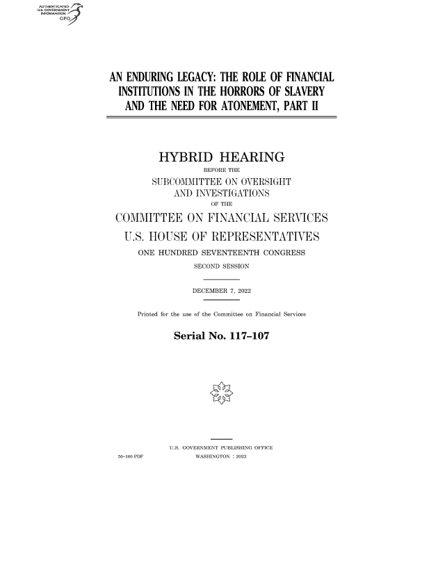 handle is hein.cbhear/fdsysbdax0001 and id is 1 raw text is: AUTHENTICATED
U.S. GOVERNMENT
INFORMATION
GP

AN ENDURING LEGACY: THE ROLE OF
INSTITUTIONS IN THE HORRORS OF
AND THE NEED FOR ATONEMENT,

FINANCIAL
SLAVERY
PART II

HYBRID HEARING
BEFORE THE
SUBCOMMITTEE ON OVERSIGHT
AND INVESTIGATIONS
OF THE
COMMITTEE ON FINANCIAL SERVICES
U.S. HOUSE OF REPRESENTATIVES
ONE HUNDRED SEVENTEENTH CONGRESS
SECOND SESSION
DECEMBER 7, 2022
Printed for the use of the Committee on Financial Services
Serial No. 117-107
U.S. GOVERNMENT PUBLISHING OFFICE
50-160 PDF     WASHINGTON :2023


