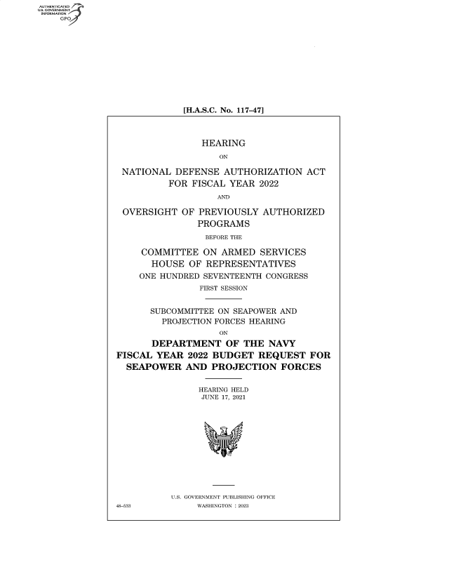 handle is hein.cbhear/fdsysbdcw0001 and id is 1 raw text is: AUTHENTICATED
U.S. GOVERNMENT
INFORMATION
GP

[H.A.S.C. No. 117-47]

HEARING
ON
NATIONAL DEFENSE AUTHORIZATION ACT
FOR FISCAL YEAR 2022
AND
OVERSIGHT OF PREVIOUSLY AUTHORIZED
PROGRAMS
BEFORE THE
COMMITTEE ON ARMED SERVICES
HOUSE OF REPRESENTATIVES
ONE HUNDRED SEVENTEENTH CONGRESS
FIRST SESSION
SUBCOMMITTEE ON SEAPOWER AND
PROJECTION FORCES HEARING
ON
DEPARTMENT OF THE NAVY
FISCAL YEAR 2022 BUDGET REQUEST FOR
SEAPOWER AND PROJECTION FORCES
HEARING HELD
JUNE 17, 2021
U.S. GOVERNMENT PUBLISHING OFFICE
48-533        WASHINGTON :2023


