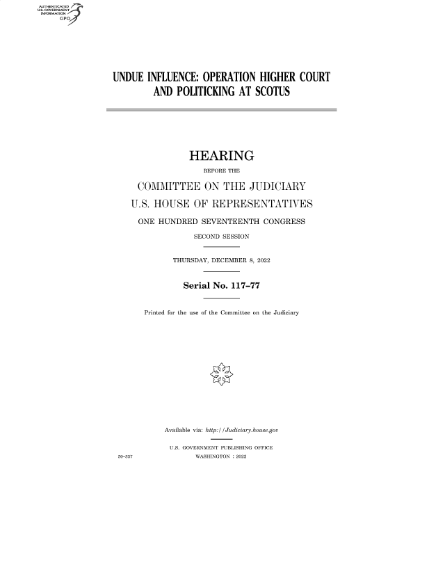 handle is hein.cbhear/fdsysbddg0001 and id is 1 raw text is: AUTHENTICATED
U.S. GOVERNMENT
INFORMATION
GPO4

UNDUE INFLUENCE: OPERATION HIGHER COURT
AND POLITICKING AT SCOTUS

HEARING
BEFORE THE
COMMITTEE ON THE JUDICIARY
U.S. HOUSE OF REPRESENTATIVES
ONE HUNDRED SEVENTEENTH CONGRESS
SECOND SESSION
THURSDAY, DECEMBER 8, 2022
Serial No. 117-77
Printed for the use of the Committee on the Judiciary
Available via: http:l / Judiciary.house.gov
U.S. GOVERNMENT PUBLISHING OFFICE
50-357              WASHINGTON : 2022


