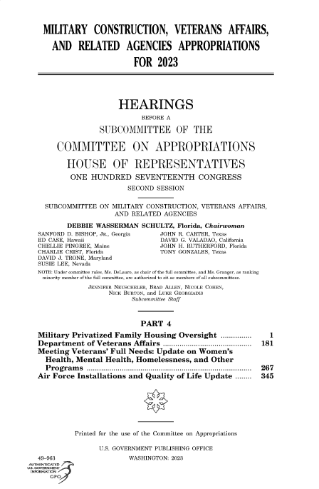 handle is hein.cbhear/fdsysbded0001 and id is 1 raw text is: MILITARY CONSTRUCTION, VETERANS AFFAIRS,
AND RELATED AGENCIES APPROPRIATIONS
FOR 2023
HEARINGS
BEFORE A
SUBCOMMITTEE OF THE
COMMITTEE ON APPROPRIATIONS
HOUSE OF REPRESENTATIVES
ONE HUNDRED SEVENTEENTH CONGRESS
SECOND SESSION
SUBCOMMITTEE ON MILITARY CONSTRUCTION, VETERANS AFFAIRS,
AND RELATED AGENCIES
DEBBIE WASSERMAN SCHULTZ, Florida, Chairwoman
SANFORD D. BISHOP, JR., Georgia  JOHN R. CARTER, Texas
ED CASE, Hawaii                   DAVID G. VALADAO, California
CHELLIE PINGREE, Maine           JOHN H. RUTHERFORD, Florida
CHARLIE CRIST, Florida            TONY GONZALES, Texas
DAVID J. TRONE, Maryland
SUSIE LEE, Nevada
NOTE: Under committee rules, Ms. DeLauro, as chair of the full committee, and Ms. Granger, as ranking
minority member of the full committee, are authorized to sit as members of all subcommittees.
JENNIFER NEUSCHELER, BRAD ALLEN, NICOLE COHEN,
NICK BURTON, and LUKE GEORGIADIS
Subcommittee Staff
PART 4
Military Privatized Family Housing Oversight ...............    1
Department of Veterans Affairs ........................................... 181
Meeting Veterans' Full Needs: Update on Women's
Health, Mental Health, Homelessness, and Other
Programs ................................................................................ 267
Air Force Installations and Quality of Life Update ........  345
Printed for the use of the Committee on Appropriations
U.S. GOVERNMENT PUBLISHING OFFICE
49-963                   WASHINGTON: 2023
AUTHENTICATED
S. GOVERNMENT
INFORMATION
GPO


