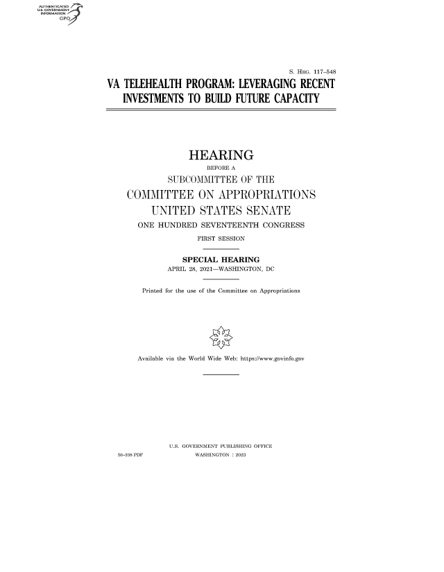 handle is hein.cbhear/fdsysbdlw0001 and id is 1 raw text is: AUTHENTICATED
U.S. GOVERNMENT
INFORMATION


                                         S. HRG. 117-548

VA  TELEHEALTH PROGRAM: LEVERAGING RECENT

    INVESTMENTS   TO  BUILD  FUTURE   CAPACITY


                HEARING
                    BEFORE A

           SUBCOMMITTEE OF THE

  COMMITTEE ON APPROPRIATIONS

        UNITED STATES SENATE

     ONE HUNDRED   SEVENTEENTH   CONGRESS

                  FIRST SESSION


               SPECIAL HEARING
           APRIL 28, 2021-WASHINGTON, DC


      Printed for the use of the Committee on Appropriations










      Available via the World Wide Web: https://www.govinfo.gov













            U.S. GOVERNMENT PUBLISHING OFFICE
50-338 PDF       WASHINGTON : 2023



