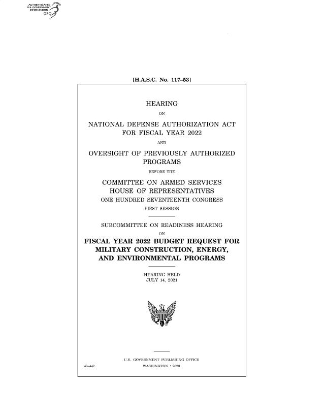 handle is hein.cbhear/fdsysbdmh0001 and id is 1 raw text is: AUTHENTICATED
U.S. GOVERNMENT
INFORMATION
    GP


[H.A.S.C. No. 117-53]


                 HEARING

                    ON

 NATIONAL  DEFENSE   AUTHORIZATION   ACT
          FOR  FISCAL YEAR  2022

                    AND

 OVERSIGHT   OF PREVIOUSLY  AUTHORIZED
                PROGRAMS

                BEFORE THE

     COMMITTEE   ON ARMED   SERVICES
       HOUSE  OF REPRESENTATIVES
    ONE HUNDRED  SEVENTEENTH CONGRESS
                FIRST SESSION


     SUBCOMMITTEE ON READINESS HEARING
                    ON
FISCAL  YEAR  2022 BUDGET  REQUEST   FOR
   MILITARY  CONSTRUCTION, ENERGY,
   AND   ENVIRONMENTAL PROGRAMS


                HEARING HELD
                JULY 14, 2021















           U.S. GOVERNMENT PUBLISHING OFFICE
48-442          WASHINGTON :2023


