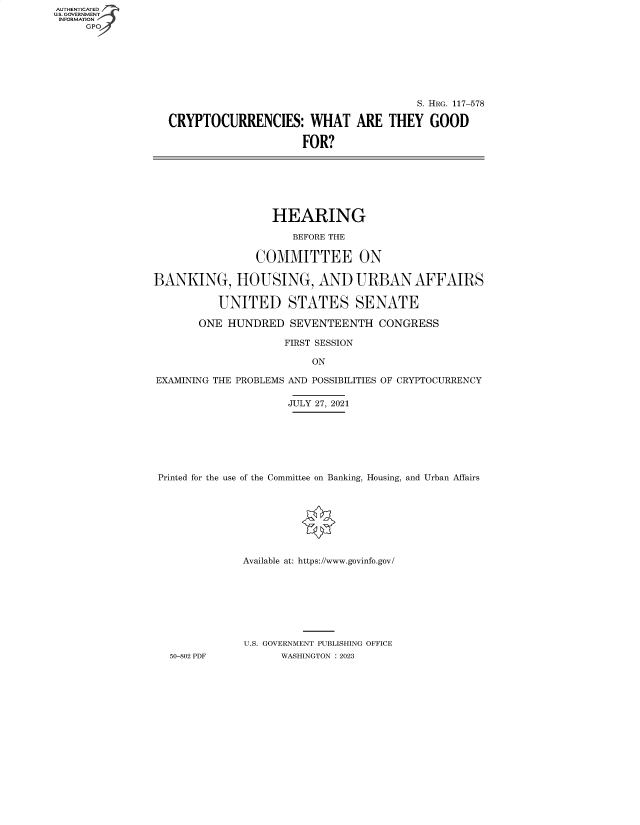 handle is hein.cbhear/fdsysbdmj0001 and id is 1 raw text is: AUTHENTICATED
U.S. GOVERNMENT -
INFORMATION
     GPO4


                                        S. HRG. 117-578

CRYPTOCURRENCIES: WHAT ARE THEY GOOD

                     FOR?


                   HEARING

                      BEFORE THE

                COMMITTEE ON

BANKING, HOUSING, AND URBAN AFFAIRS

          UNITED STATES SENATE

       ONE  HUNDRED   SEVENTEENTH   CONGRESS

                     FIRST SESSION

                         ON

EXAMINING THE PROBLEMS AND POSSIBILITIES OF CRYPTOCURRENCY

                      JULY 27, 2021







 Printed for the use of the Committee on Banking, Housing, and Urban Affairs








              Available at: https://www.govinfo.gov/








              U.S. GOVERNMENT PUBLISHING OFFICE
   50-802 PDF       WASHINGTON : 2023


