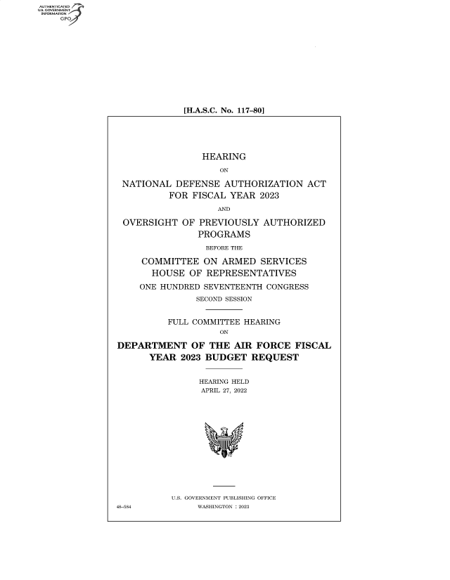 handle is hein.cbhear/fdsysbduw0001 and id is 1 raw text is: AUTHENTICATED
U.S. GOVERNMENT
INFORMATION
    GP













                             [H.A.S.C. No. 117-80]






                                HEARING

                                    ON

                 NATIONAL  DEFENSE   AUTHORIZATION   ACT

                          FOR  FISCAL YEAR  2023

                                    AND

                 OVERSIGHT   OF PREVIOUSLY   AUTHORIZED

                                PROGRAMS

                                BEFORE THE

                     COMMITTEE   ON ARMED   SERVICES

                       HOUSE  OF REPRESENTATIVES

                    ONE HUNDRED  SEVENTEENTH CONGRESS

                               SECOND SESSION


                          FULL COMMITTEE HEARING
                                    ON

                DEPARTMENT OF THE AIR FORCE FISCAL

                      YEAR  2023 BUDGET   REQUEST


                                HEARING HELD
                                APRIL 27, 2022
















                          U.S. GOVERNMENT PUBLISHING OFFICE
                48-584          WASHINGTON :2023


