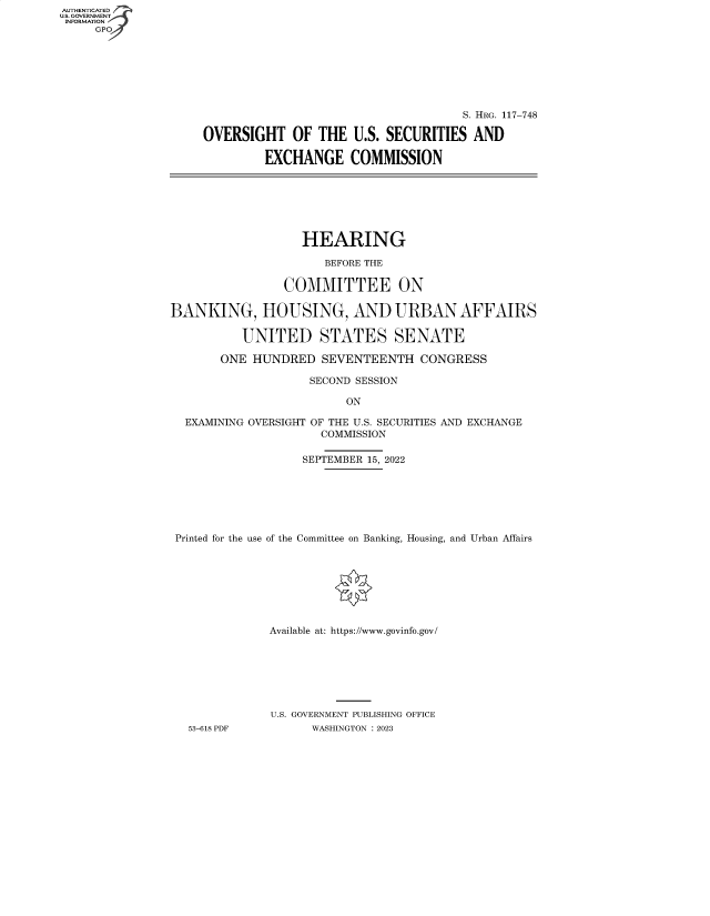 handle is hein.cbhear/fdsysbejo0001 and id is 1 raw text is: AUTHENTICATED
U.S. GOVERNMENT -
INFORMATION
     GP


                                     S. HRG. 117-748

OVERSIGHT OF THE U.S. SECURITIES AND

         EXCHANGE COMMISSION


                   HEARING

                      BEFORE THE

                COMMITTEE ON

BANKING, HOUSING, AND URBAN AFFAIRS

          UNITED STATES SENATE

       ONE  HUNDRED   SEVENTEENTH   CONGRESS

                    SECOND SESSION

                         ON

  EXAMINING OVERSIGHT OF THE U.S. SECURITIES AND EXCHANGE
                      COMMISSION

                   SEPTEMBER 15, 2022







 Printed for the use of the Committee on Banking, Housing, and Urban Affairs








              Available at: https://www.govinfo.gov/







              U.S. GOVERNMENT PUBLISHING OFFICE
   53-618 PDF       WASHINGTON : 2023


