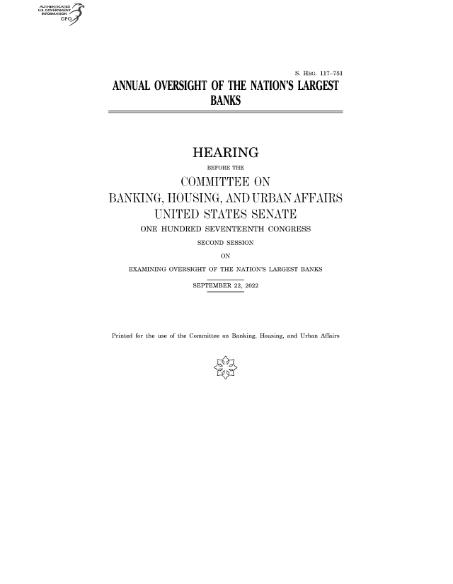 handle is hein.cbhear/fdsysbekd0001 and id is 1 raw text is: AUTHENTICATED
U.S. GOVERNMENT ~4
INFORMATION
     GPO2







                                                      S. HRG. 117-751

                ANNUAL  OVERSIGHT   OF  THE NATION'S  LARGEST

                                    BANKS







                                HEARING

                                   BEFORE THE

                              COMMITTEE ON

               BANKING, HOUSING, AND URBAN AFFAIRS

                        UNITED STATES SENATE

                     ONE  HUNDRED  SEVENTEENTH  CONGRESS

                                 SECOND SESSION

                                      ON

                   EXAMINING OVERSIGHT OF THE NATION'S LARGEST BANKS

                                SEPTEMBER 22, 2022


Printed for the use of the Committee on Banking, Housing, and Urban Affairs


