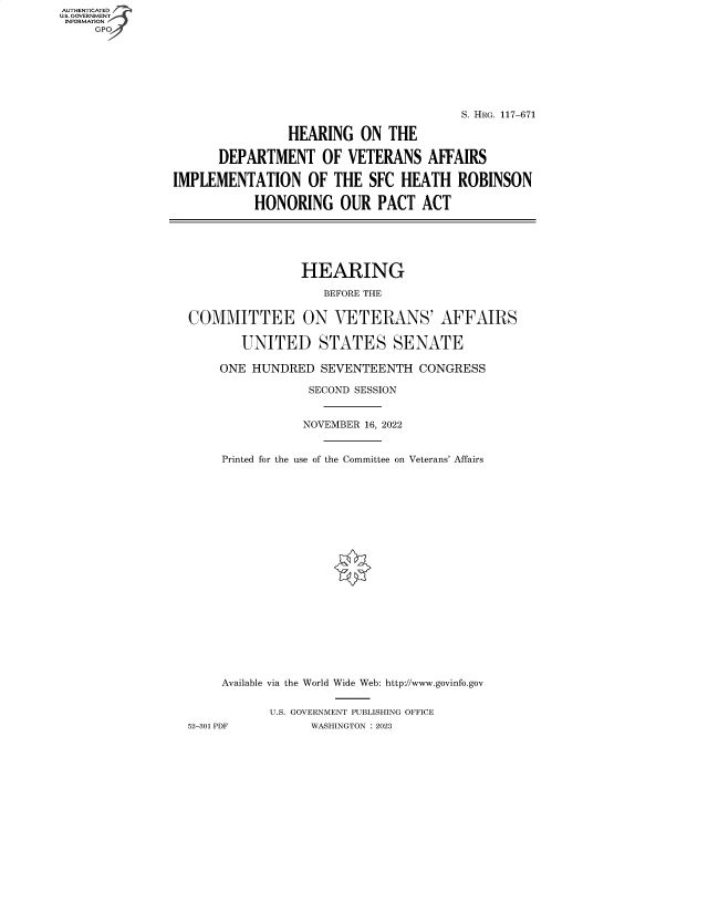 handle is hein.cbhear/fdsysbekr0001 and id is 1 raw text is: AUTHENTICATED
U.S. GOVERNMENT
INFORMATION
     GP


                                        S. HRG. 117-671

                HEARING   ON  THE

      DEPARTMENT OF VETERANS AFFAIRS

IMPLEMENTATION OF THE SFC HEATH ROBINSON

           HONORING OUR PACT ACT






                  HEARING

                     BEFORE THE


  COMMITTEE ON VETERANS' AFFAIRS

         UNITED STATES SENATE

      ONE  HUNDRED   SEVENTEENTH  CONGRESS

                   SECOND SESSION


                   NOVEMBER 16, 2022


       Printed for the use of the Committee on Veterans' Affairs





















       Available via the World Wide Web: http://www.govinfo.gov


             U.S. GOVERNMENT PUBLISHING OFFICE
  52-301 PDF       WASHINGTON : 2023


