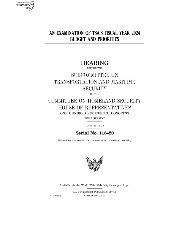 handle is hein.cbhear/fdsysberv0001 and id is 1 raw text is: AUTHENTICATED
U.S. GOVERNMENT
INFORMATION









                AN  EXAMINATION   OF TSA'S FISCAL  YEAR  2024

                           BUDGET  AND  PRIORITIES








                                HEARING
                                   BEFORE THE


                           SUBCOMMITTEE ON

                   TRANSPORTATION AND MARITIME

                                 SECURITY
                                    OF THE


                COMMITTEE ON HOMELAND SECURITY

                     HOUSE OF REPRESENTATIVES

                     ONE  HUNDRED  EIGHTEENTH  CONGRESS

                                  FIRST SESSION

                                  JUNE 22, 2023


                             Serial No.  118-20

                     Printed for the use of the Committee on Homeland Security















                     Available via the World Wide Web: http://www.govinfo.gov

                            U.S. GOVERNMENT PUBLISHING OFFICE
                 54-203 PDF      WASHINGTON : 2023


