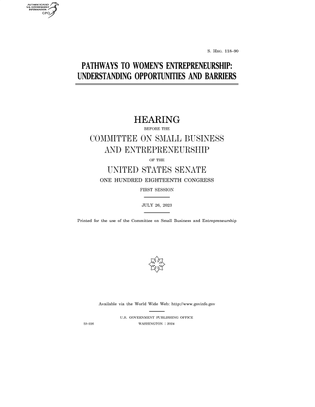 handle is hein.cbhear/fdsysbexj0001 and id is 1 raw text is: AUTHENTICATED
U.S. GOVERNMENT
INFORMATION
     GP







                                                         S. HRG. 118-90


                 PATHWAYS TO WOMEN'S ENTREPRENEURSHIP:

                 UNDERSTANDING OPPORTUNITIES AND BARRIERS









                                  HEARING
                                     BEFORE THE

                    COMMITTEE ON SMALL BUSINESS

                        AND ENTREPRENEURSHIP

                                      OF THE

                         UNITED STATES SENATE

                       ONE HUNDRED   EIGHTEENTH  CONGRESS

                                   FIRST SESSION


                                   JULY 26, 2023


                Printed for the use of the Committee on Small Business and Entrepreneurship


















                       Available via the World Wide Web: http://www.govinfo.gov


                             U.S. GOVERNMENT PUBLISHING OFFICE
                  53-226           WASHINGTON : 2024


