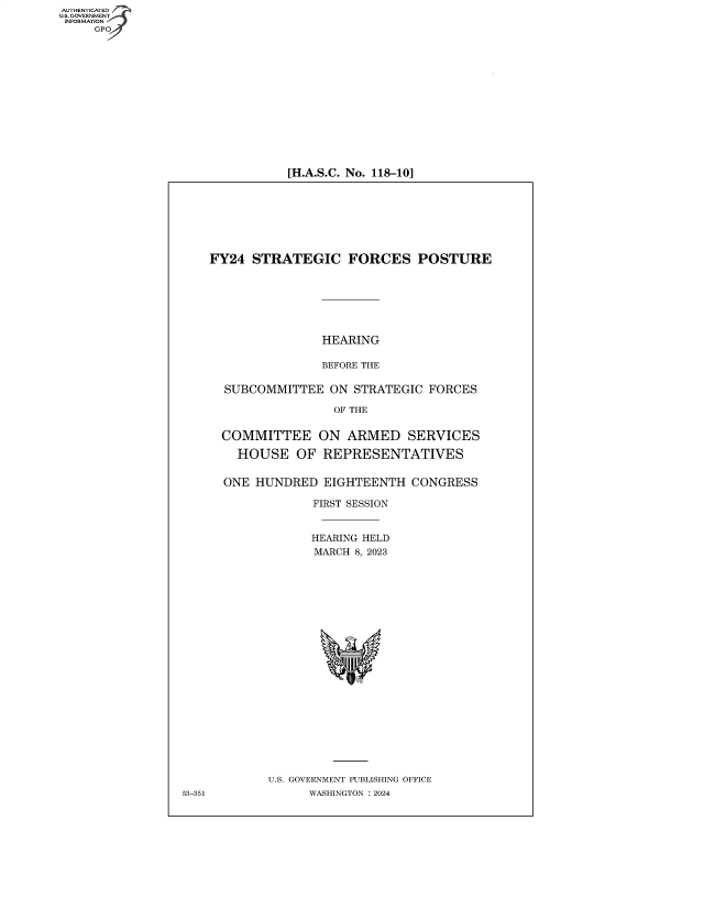 handle is hein.cbhear/fdsysbfby0001 and id is 1 raw text is: AUTHENTICATED
U.S. GOVERNMENT
INFORMATION


[H.A.S.C. No. 118-10]


FY24  STRATEGIC FORCES POSTURE







                HEARING

                BEFORE THE

  SUBCOMMITTEE   ON STRATEGIC  FORCES

                 OF THE


  COMMITTEE ON ARMED SERVICES

    HOUSE   OF  REPRESENTATIVES


  ONE HUNDRED   EIGHTEENTH  CONGRESS

              FIRST SESSION


              HEARING HELD
              MARCH 8, 2023






















        U.S. GOVERNMENT PUBLISHING OFFICE
              WASHINGTON :2024


53-351


